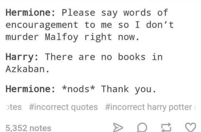 Hermione: Please say words of encouragement to me so I don't murder Malfoy right now. Harry: There are no books in Azkaban. Hermione: *nods* Thank you.