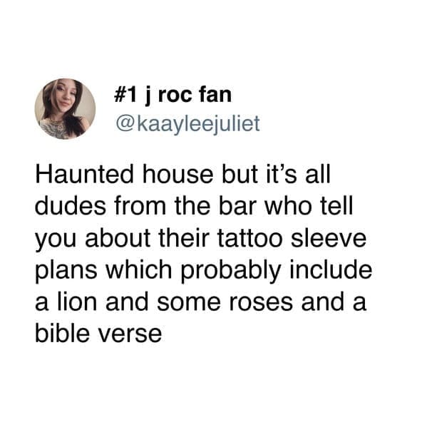Haunted house but it's all dudes from the bar who tell you about their tattoo sleeve plans which probably include a lion and some roses and a bible verse