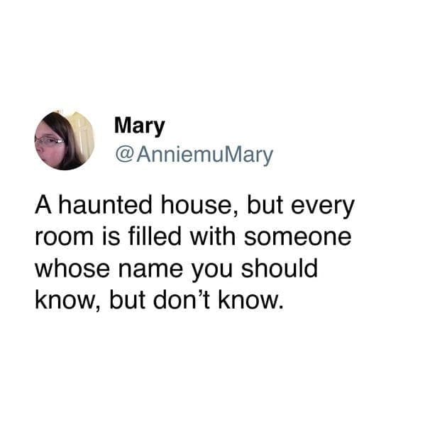 A haunted house, but every room is filled with someone whose name you should know, but don't know.