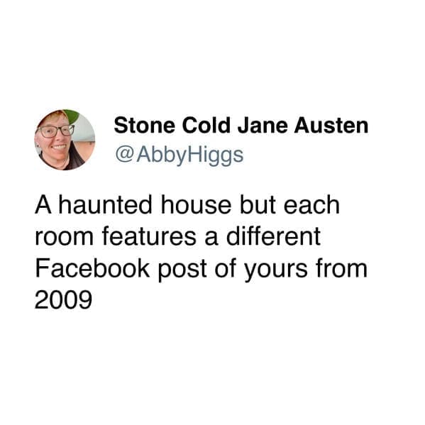 A haunted house but each room features a different Facebook post of yours from 2009
