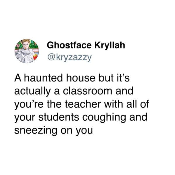 A haunted house but it's actually a classroom and you're the teacher with all of your students coughing and sneezing on you