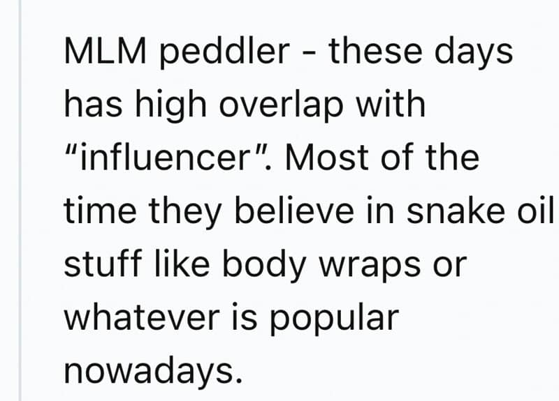 MLM peddler - these days has high overlap with "influencer". Most of the time they believe in snake oil stuff like body wraps or whatever is popular nowadays.