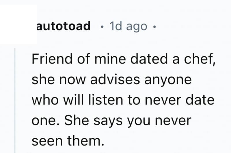 Friend of mine dated a chef, she now advises anyone who will listen to never date one. She says you never seen them.