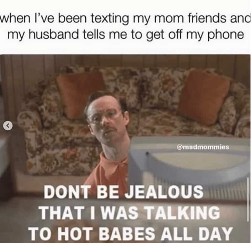 when I've been texting my mom friends anc my husband tells me to get off my phone @madmommies DONT BE JEALOUS THAT I WAS TALKING TO HOT BABES ALL DAY