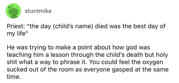 Priest: "the day (child's name) died was the best day of my life" He was trying to make a point about how god was teaching him a lesson through the child's death but holy shit what a way to phrase it. You could feel the oxygen sucked out of the room as everyone gasped at the same time.