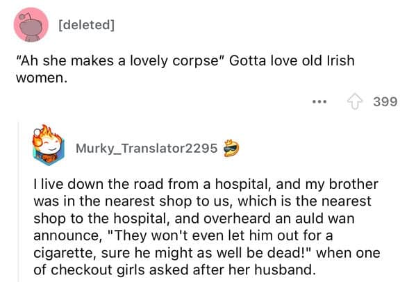 live down the road from a hospital, and my brother was in the nearest shop to us, which is the nearest shop to the hospital, and overheard an auld wan announce, "They won't even let him out for a cigarette, sure he might as well be dead!" when one of checkout girls asked after her husband.
