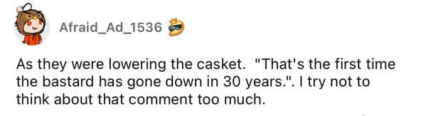 As they were lowering the casket. "That's the first time the bastard has gone down in 30 years.". I try not to think about that comment too much.