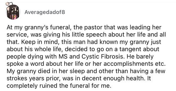 At my granny's funeral, the pastor that was leading her service, was giving his little speech about her life and all that. Keep in mind, this man had known my granny just about his whole life, decided to go on a tangent about people dying with MS and Cystic Fibrosis. He barely spoke a word about her life or her accomplishments etc. My granny died in her sleep and other than having a few strokes years prior, was in decent enough health. It completely ruined the funeral for me.