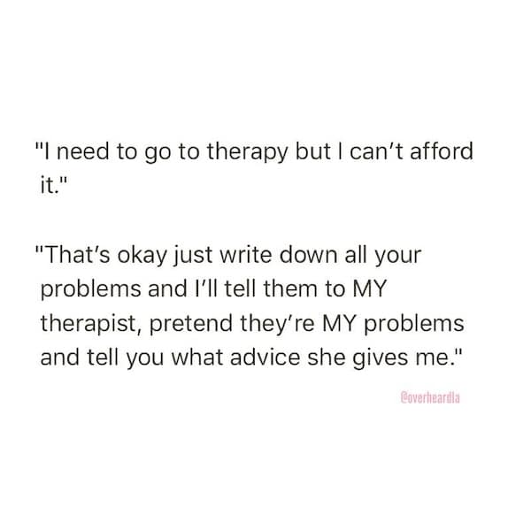 "I need to go to therapy but I can't afford it." "That's okay just write down all your problems and I'll tell them to MY therapist, pretend they're MY problems and tell you what advice she gives me."