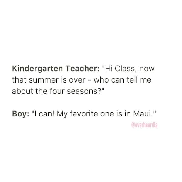 Kindergarten Teacher: "Hi Class, now that summer is over - who can tell me about the four seasons?" Boy: "I can! My favorite one is in Maui."