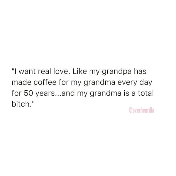 "I want real love. Like my grandpa has made coffee for my grandma every day for 50 years...and my grandma is a total b