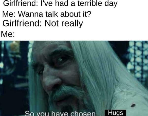 Girlfriend: I've had a terrible day Me: Wanna talk about it? Girlfriend: Not really Me: