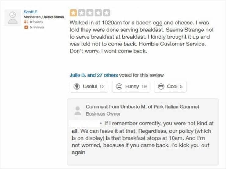 •IfI remember correctly, you were not kind at all. We can leave it at that. Regardless, our policy (which is on display) is that breakfast stops at 10am. And I'm not worried, because if you came back, l'd kick you out again