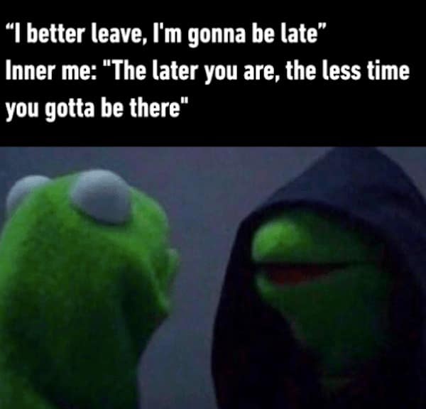"I better leave, I'm gonna be late" Inner me: "The later you are, the less time you gotta be there"