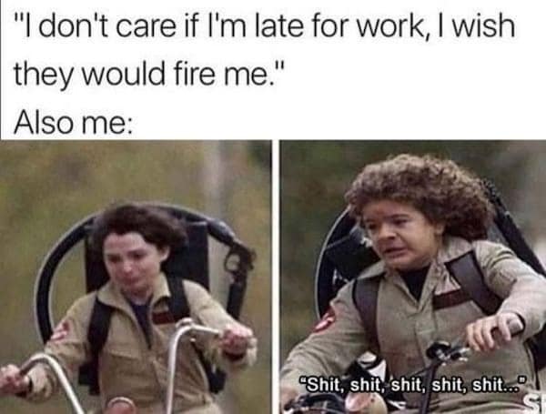 "I don't care if l'm late for work, I wish they would fire me." Also me: