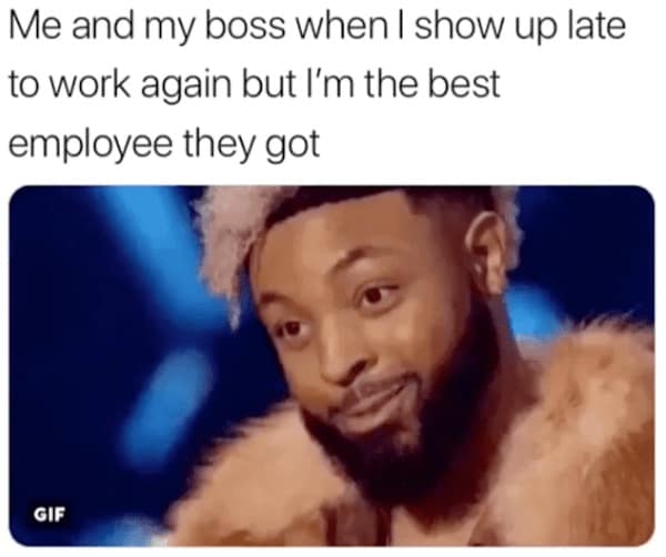 Me and my boss when I show up late to work again but I'm the best employee they got