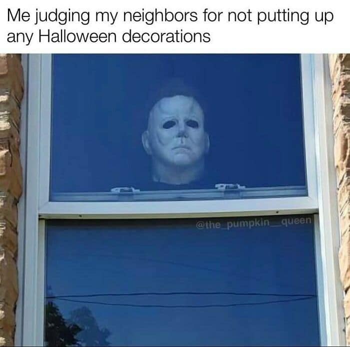 Me judging my neighbors for not putting up any Halloween decorations