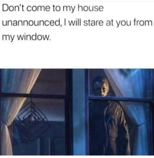Don't come to my house unannounced, I will stare at you from my window.