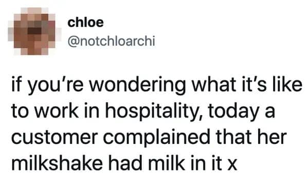 if you're wondering what it's like to work in hospitality, today a customer complained that her milkshake had milk in it