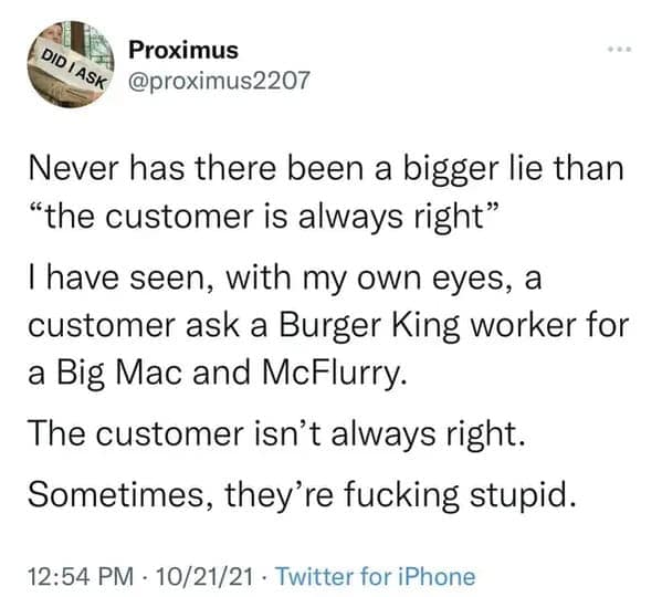 Never has there been a bigger lie than "the customer is always right" I have seen, with my own eyes, a customer ask a Burger King worker for a Big Mac and McFlurry.
