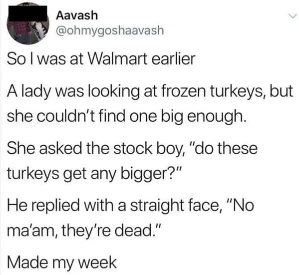 So I was at Walmart earlier A lady was looking at frozen turkeys, but she couldn't find one big enough. She asked the stock boy, "do these turkeys get any bigger?" He replied with a straight face, "No ma'am, they're dead." Made my week