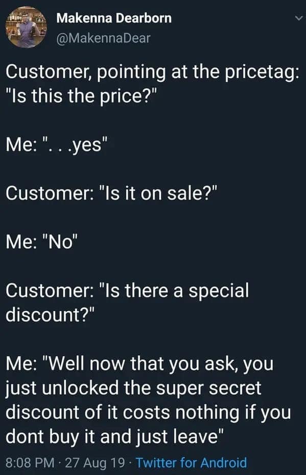 Customer, pointing at the pricetag: "Is this the price?" Me: " ...yes" Customer: "Is it on sale?" Me: "No" Customer: "Is there a special discount?"
