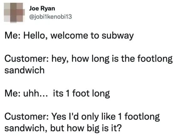 Me: Hello, welcome to subway Customer: hey, how long is the footlong sandwich Me: uhh... its 1 foot long Customer: Yes I'd only like 1 footlong sandwich, but how big is it?