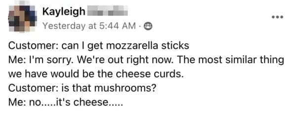 Customer: can I get mozzarella sticks Me: I'm sorry. We're out right now. The most similar thing we have would be the cheese curds. Customer: is that mushrooms? Me: no....it's cheese.....
