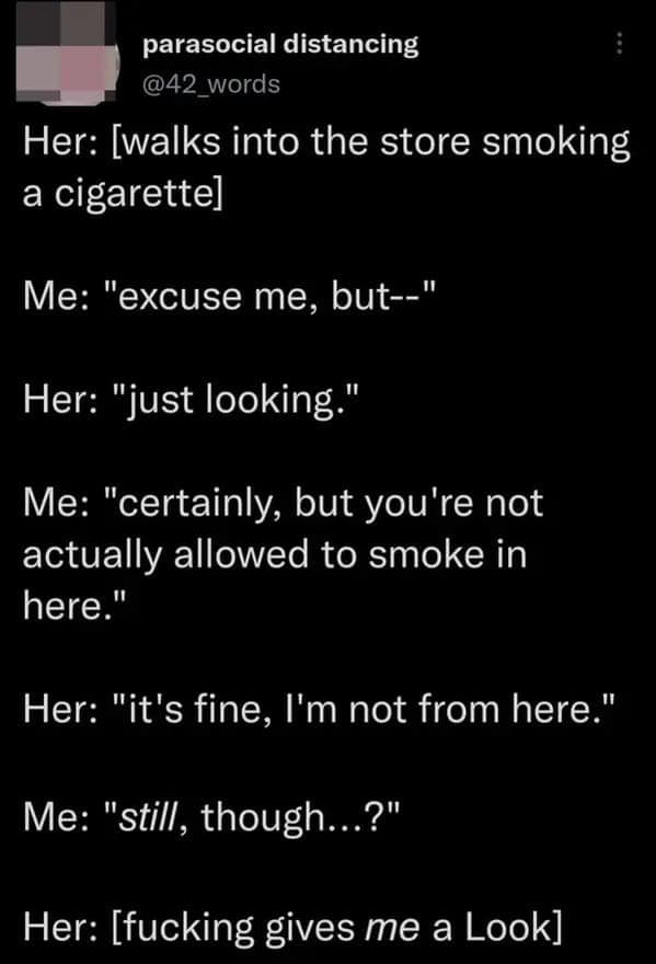 Her: walks into the store smoking a cigarettel Me: "excuse me, but--" Her: "just looking." Me: "certainly, but you're not actually allowed to smoke in here." Her: "it's fine, I'm not from here." Me: "still, though..?"