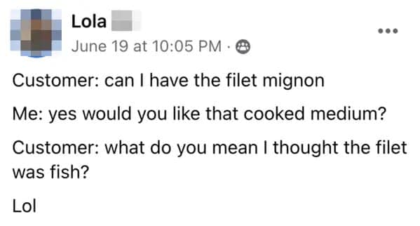 Customer: can I have the filet mignon Me: yes would you like that cooked medium? Customer: what do you mean I thought the filet was fish? Lol
