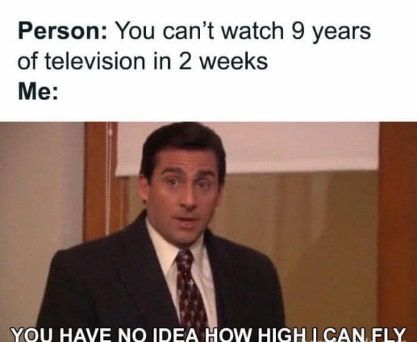 Person: You can't watch 9 years of television in 2 weeks Me: YOU HAVE NO IDEA HOW HIGH I CAN FLY