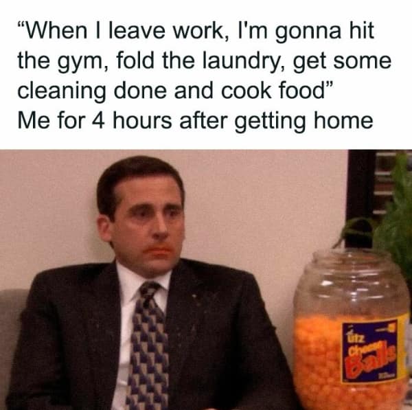 "When I leave work, I'm gonna hit the gym, fold the laundry, get some cleaning done and cook food" Me for 4 hours after getting home