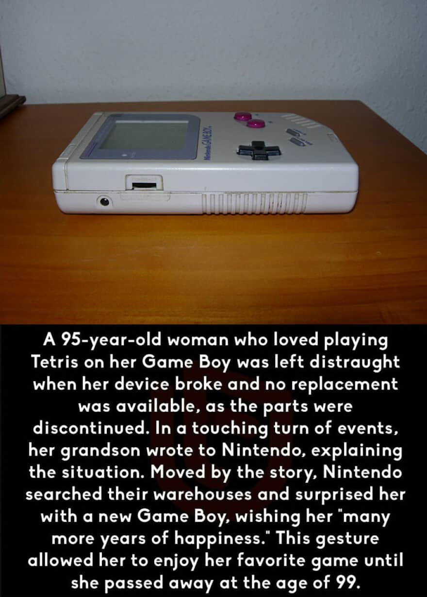 A 95-year-old woman who loved playing Tetris on her Game Boy was left distraught when her device broke and no replacement was available, as the parts were discontinued. In a touching turn of events, her grandson wrote to Nintendo, explaining the situation. Moved by the story, Nintendo searched their warehouses and surprised her with a new Game Boy, wishing her "many more years of happiness." This gesture allowed her to enjoy her favorite game until she passed away at the age of 99.