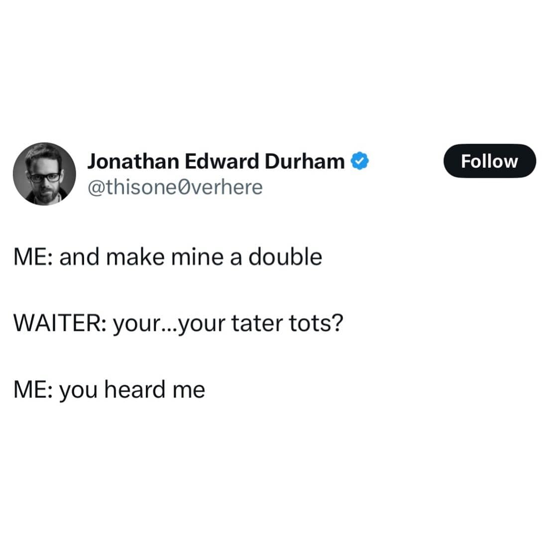 ME: and make mine a double WAITER: your...your tater tots? ME: you heard me