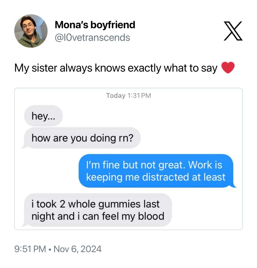 My sister always knows exactly what to say. hey... how are you doing rn? I'm fine but not great. Work is keeping me distracted at least i took 2 whole gummies last night and i can feel my blood