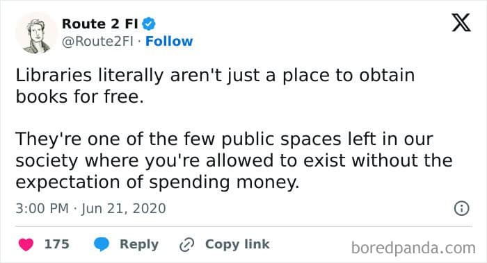 Libraries literally aren't just a place to obtain books for free. They're one of the few public spaces left in our society where you're allowed to exist without the expectation of spending money.