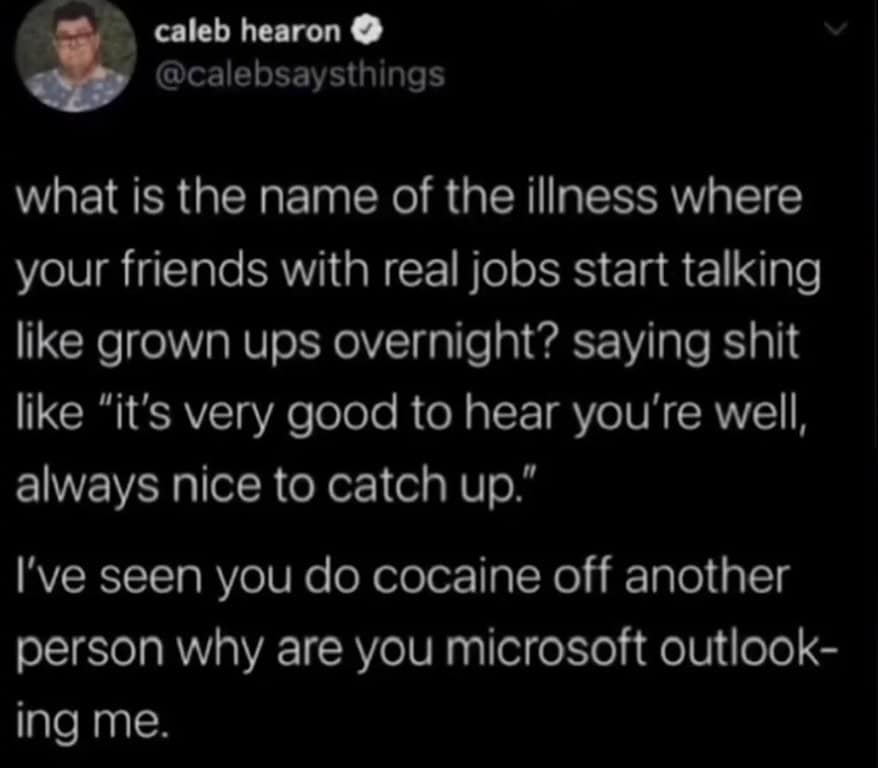 what is the name of the illness where your friends with real jobs start talking like grown ups overnight? saying shit like "it's very good to hear you're well, always nice to catch up."
