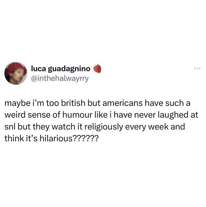 maybe i'm too british but americans have such a weird sense of humour like i have never laughed at snl but they watch it religiously every week and think it's hilarious??????