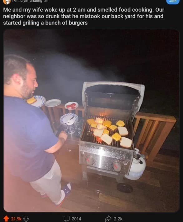 JOIn Me and my wife woke up at 2 am and smelled food cooking. Our neighbor was so drunk that he mistook our back yard for his and started grilling a bunch of burgers