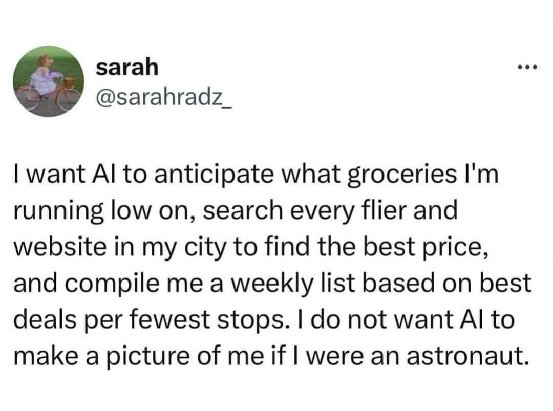 sarah @sarahradz_ I want Al to anticipate what groceries I'm running low on, search every flier and website in my city to find the best price, and compile me a weekly list based on best deals per fewest stops. I do not want Al to make a picture of me if I were an astronaut.