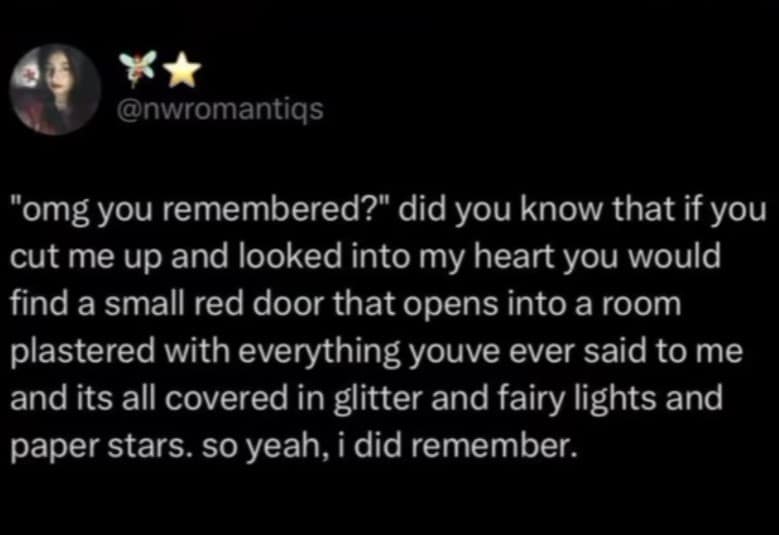 @nwromantiqs "omg you remembered?" did you know that if you cut me up and looked into my heart you would find a small red door that opens into a room plastered with everything youve ever said to me and its all covered in glitter and fairy lights and paper stars. so yeah, i did remember.