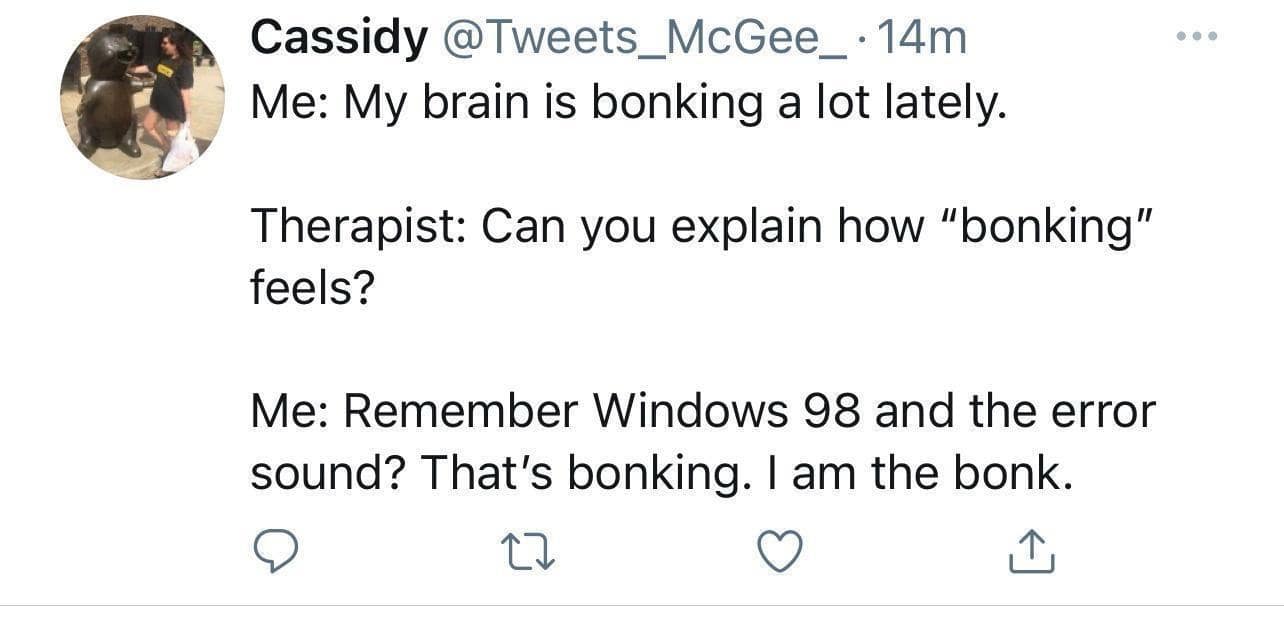 Cassidy @Tweets_McGee_14m Me: My brain is bonking a lot lately. Therapist: Can vou explain how "bonking" feels? Me: Remember Windows 98 and the error sound? That's bonking. I am the bonk.