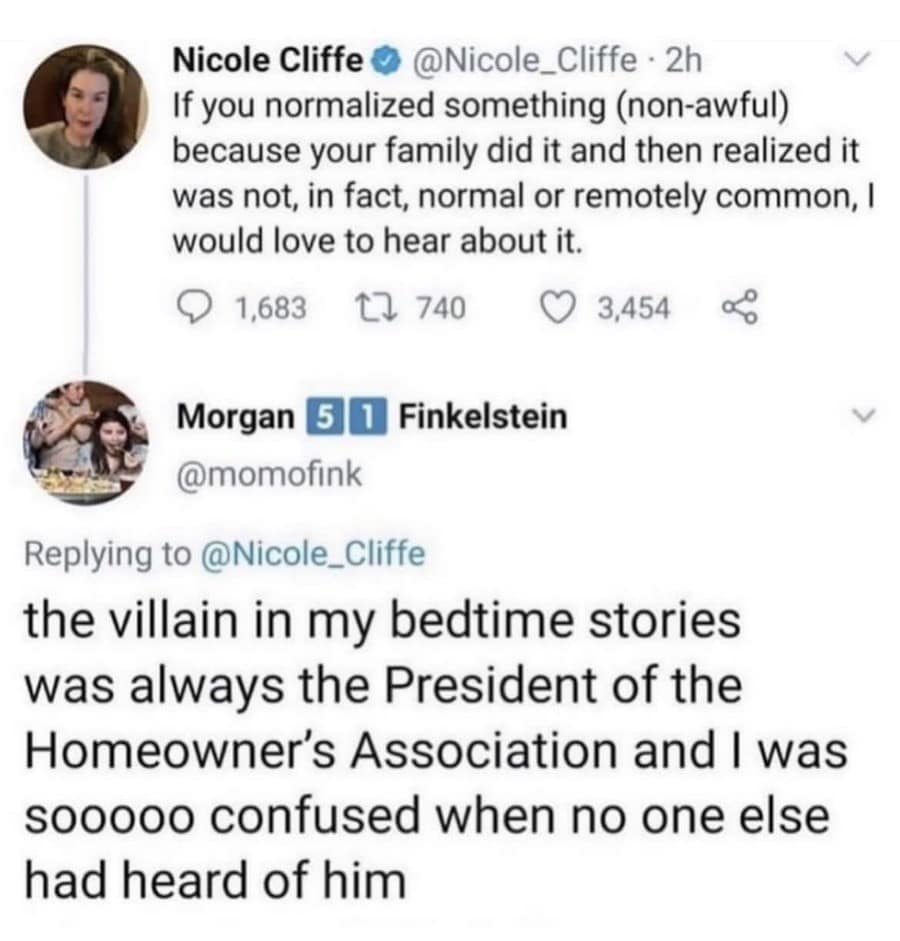 Nicole Cliffe © @Nicole_Cliffe • 2h If you normalized something (non-awful) because your family did it and then realized it was not, in fact, normal or remotely common, I would love to hear about it. • 1,683 17 740 © 3,454 Morgan 5 1 Finkelstein @momofink Replying to @Nicole_Cliffe the villain in my bedtime stories was always the President of the Homeowner's Association and I was Soo000 confused when no one else had heard of him
