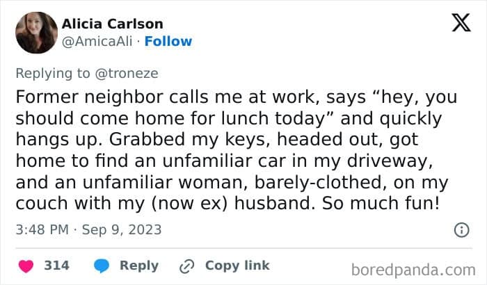 Former neighbor calls me at work, says "hey, you should come home for lunch today" and quickly hangs up. Grabbed my keys, headed out, got home to find an unfamiliar car in my driveway, and an unfamiliar woman, barely-clothed, on my couch with my (now ex) husband. So much fun!