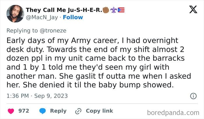 Early days of my Army career, I had overnight desk duty. Towards the end of my shift almost 2 dozen ppl in my unit came back to the barracks and 1 by 1 told me they'd seen my girl with another man. She gaslit tf outta me when I asked her. She denied it til the baby bump showed.