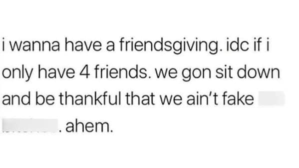 i wanna have a friendsgiving. idc if i only have 4 friends. we gon sit down and be thankful that we ain't fake ahem.