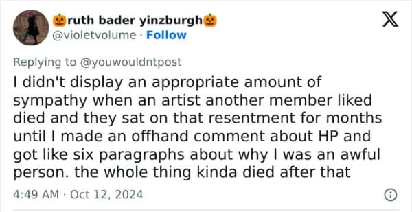 I didn't display an appropriate amount of sympathy when an artist another member liked died and they sat on that resentment for months until I made an offhand comment about HP and got like six paragraphs about why I was an awful person. the whole thing kinda died after that