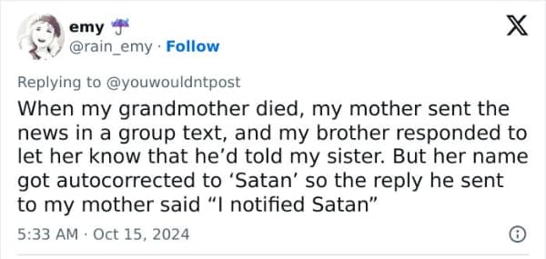 When my grandmother died, my mother sent the news in a group text, and my brother responded to let her know that he'd told my sister. But her name got autocorrected to 'Satan' so the reply he sent to my mother said "I notified Satan"