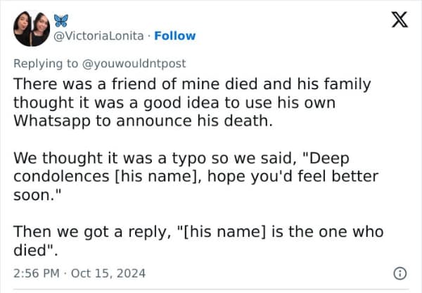 There was a friend of mine died and his family thought it was a good idea to use his own Whatsapp to announce his death. We thought it was a typo so we said, "Deep condolences [his name], hope you'd feel better soon." Then we got a reply, "[his name] is the one who died".