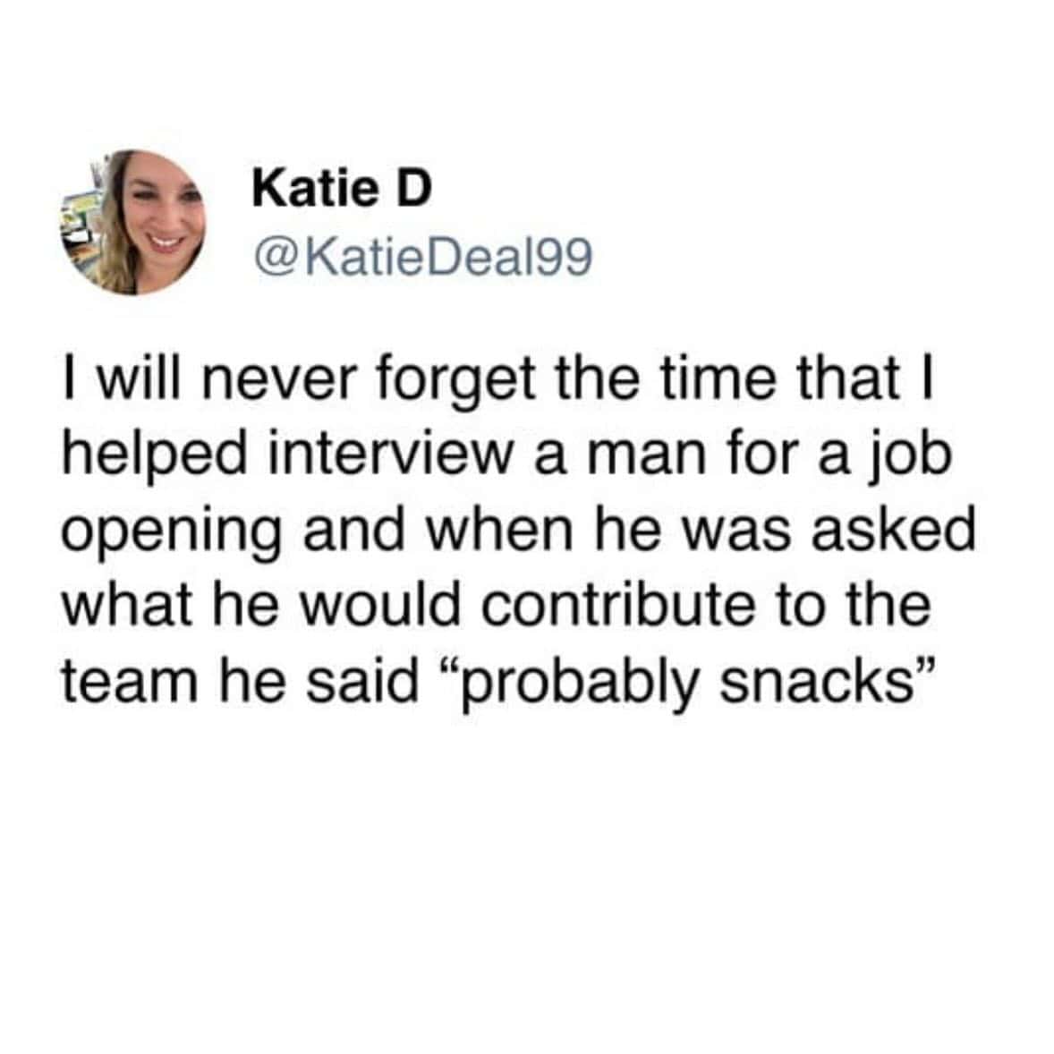 I will never forget the time that I helped interview a man for a job opening and when he was asked what he would contribute to the team he said "probably snacks"